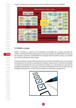 12
A seguir, este processo é apresentado inserido no Mapa de Processos do PMBOK.
5.5 Validar o escopo
Validar o Escopo é o processo de formalização da aceitação das entregas concluídas do
projeto. O principal benefício deste processo é que ele proporciona objetividade ao processo
de aceitação e aumenta a probabilidade da aceitação final do produto, serviço ou resultado
por meio da validação de cada entrega.
O processo Validar o Escopo é diferente do processo Controlar a Qualidade, pois o primeiro está
principalmente interessado na aceitação das entregas, enquanto que o controle da qualidade
se interessa principalmente com a precisão das entregas e o cumprimento dos requisitos de
qualidade especificados nas entregas. O controle de qualidade normalmente é feito antes da
validação do escopo, mas os dois processos podem ser executados paralelamente.
 