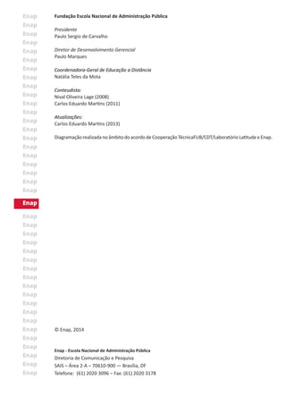 © Enap, 2014
Enap - Escola Nacional de Administração Pública
Diretoria de Comunicação e Pesquisa
SAIS – Área 2-A – 70610-900 — Brasília, DF
Telefone: (61) 2020 3096 – Fax: (61) 2020 3178
Fundação Escola Nacional de Administração Pública
Presidente
Paulo Sergio de Carvalho
Diretor de Desenvolvimento Gerencial
Paulo Marques
Coordenadora-Geral de Educação a Distância
Natália Teles da Mota
Conteudista:
Nival Oliveira Lage (2008)
Carlos Eduardo Martins (2011)
Atualizações:
Carlos Eduardo Martins (2013)
DiagramaçãorealizadanoâmbitodoacordodeCooperaçãoTécnicaFUB/CDT/LaboratórioLatitudeeEnap.
 