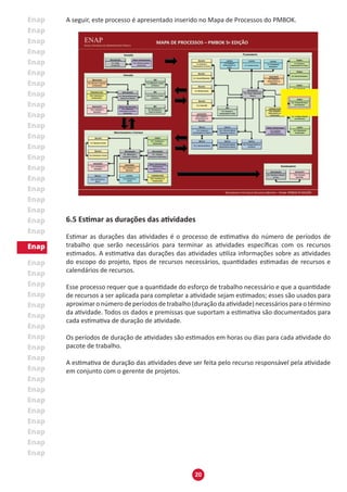 20
A seguir, este processo é apresentado inserido no Mapa de Processos do PMBOK.
6.5 Estimar as durações das atividades
Estimar as durações das atividades é o processo de estimativa do número de períodos de
trabalho que serão necessários para terminar as atividades específicas com os recursos
estimados. A estimativa das durações das atividades utiliza informações sobre as atividades
do escopo do projeto, tipos de recursos necessários, quantidades estimadas de recursos e
calendários de recursos.
Esse processo requer que a quantidade do esforço de trabalho necessário e que a quantidade
de recursos a ser aplicada para completar a atividade sejam estimados; esses são usados para
aproximar o número de períodos de trabalho (duração da atividade) necessários para o término
da atividade. Todos os dados e premissas que suportam a estimativa são documentados para
cada estimativa de duração de atividade.
Os períodos de duração de atividades são estimados em horas ou dias para cada atividade do
pacote de trabalho.
A estimativa de duração das atividades deve ser feita pelo recurso responsável pela atividade
em conjunto com o gerente de projetos.
 