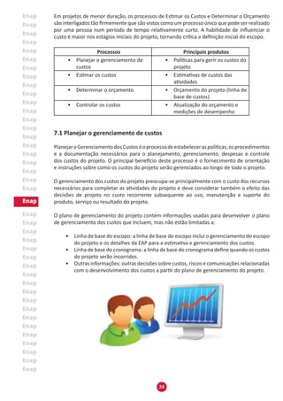 24
Em projetos de menor duração, os processos de Estimar os Custos e Determinar o Orçamento
são interligados tão firmemente que são vistos como um processo único que pode ser realizado
por uma pessoa num período de tempo relativamente curto. A habilidade de influenciar o
custo é maior nos estágios iniciais do projeto, tornando crítica a definição inicial do escopo.
Processos Principais produtos
•	 Planejar o gerenciamento de
custos
•	 Políticas para gerir os custos do
projeto
•	 Estimar os custos •	 Estimativas de custos das
atividades
•	 Determinar o orçamento •	 Orçamento do projeto (linha de
base de custos)
•	 Controlar os custos •	 Atualização do orçamento e
medições de desempenho
7.1 Planejar o gerenciamento de custos
PlanejaroGerenciamentodosCustoséoprocessodeestabeleceraspolíticas,osprocedimentos
e a documentação necessários para o planejamento, gerenciamento, despesas e controle
dos custos do projeto. O principal benefício deste processo é o fornecimento de orientação
e instruções sobre como os custos do projeto serão gerenciados ao longo de todo o projeto.
O gerenciamento dos custos do projeto preocupa-se principalmente com o custo dos recursos
necessários para completar as atividades do projeto e deve considerar também o efeito das
decisões de projeto no custo recorrente subsequente ao uso, manutenção e suporte do
produto, serviço ou resultado do projeto.
O plano de gerenciamento do projeto contém informações usadas para desenvolver o plano
de gerenciamento dos custos que incluem, mas não estão limitadas a:
•	 Linha de base do escopo: a linha de base do escopo inclui o gerenciamento do escopo
do projeto e os detalhes da EAP para a estimativa e gerenciamento dos custos.
•	 Linha de base do cronograma: a linha de base do cronograma define quando os custos
do projeto serão incorridos.
•	 Outras informações: outras decisões sobre custos, riscos e comunicações relacionadas
com o desenvolvimento dos custos a partir do plano de gerenciamento do projeto.
 