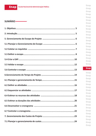 SUMÁRIO
1. Objetivos................................................................................................... 5
2. Introdução................................................................................................. 5
5. Gerenciamento do Escopo do Projeto ....................................................... 6
5.1 Planejar o Gerenciamento do Escopo ...................................................... 6
5.2 Coletar os requisitos ............................................................................... 7
5.3 Definir o escopo....................................................................................... 8
5.4 Criar a EAP..............................................................................................10
5.5 Validar o escopo.....................................................................................12
5.6 Controlar o escopo .................................................................................13
6.Gerenciamento do Tempo do Projeto ........................................................14
6.1 Planejar o gerenciamento do Tempo.......................................................15
6.2 Definir as atividades...............................................................................16
6.3 Sequenciar as atividades ........................................................................17
6.4 Estimar os recursos das atividades .........................................................18
6.5 Estimar as durações das atividades.........................................................20
6.6 Desenvolver o cronograma ....................................................................21
6.7 Controlar o cronograma..........................................................................22
7. Gerenciamento dos Custos do Projeto......................................................23
7.1 Planejar o gerenciamento de custos........................................................24
 