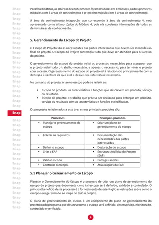 6
Parafinsdidáticos,as10áreasdeconhecimentoforamdivididasem3módulos,osdoisprimeiros
módulos com 3 áreas de conhecimento e o terceiro módulo com 4 áreas de conhecimento.
A área de conhecimento Integração, que corresponde à área de conhecimento 4, será
apresentada como último tópico do Módulo 4, pois ela condensa informações de todas as
demais áreas de conhecimento.
5. Gerenciamento do Escopo do Projeto
O Escopo do Projeto são as necessidades das partes interessadas que devem ser atendidas ao
final do projeto. O Escopo do Projeto contempla tudo que deve ser atendido para o sucesso
do projeto.
O gerenciamento do escopo do projeto inclui os processos necessários para assegurar que
o projeto inclui todo o trabalho necessário, e apenas o necessário, para terminar o projeto
com sucesso. O gerenciamento do escopo do projeto está relacionado principalmente com a
definição e controle do que está e do que não está incluso no projeto.
No contexto do projeto, o termo escopo pode se referir ao:
•	 Escopo do produto: as características e funções que descrevem um produto, serviço
ou resultado.
•	 Escopo do projeto: o trabalho que precisa ser realizado para entregar um produto,
serviço ou resultado com as características e funções especificadas.
Os processos relacionados a essa área e seus principais produtos são:
Processos Principais produtos
•	 Planejar o gerenciamento do
escopo
•	 Criar um plano de
gerenciamento do escopo
•	 Coletar os requisitos •	 Documentação das
necessidades das partes
interessadas
•	 Definir o escopo •	 Declaração do escopo
•	 Criar a EAP •	 Estrutura Analítica do Projeto
(EAP)
•	 Validar escopo •	 Entregas aceitas.
•	 Controlar o escopo. •	 Atualizações da EAP.
5.1 Planejar o Gerenciamento do Escopo
Planejar o Gerenciamento do Escopo é o processo de criar um plano de gerenciamento do
escopo do projeto que documenta como tal escopo será definido, validado e controlado. O
principal benefício deste processo é o fornecimento de orientação e instruções sobre como o
escopo será gerenciado ao longo de todo o projeto.
O plano de gerenciamento do escopo é um componente do plano de gerenciamento do
projeto ou do programa que descreve como o escopo será definido, desenvolvido, monitorado,
controlado e verificado.
 