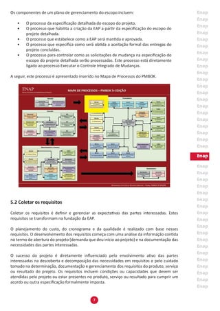 7
Os componentes de um plano de gerenciamento do escopo incluem:
•	 O processo da especificação detalhada do escopo do projeto.
•	 O processo que habilita a criação da EAP a partir da especificação do escopo do
projeto detalhada.
•	 O processo que estabelece como a EAP será mantida e aprovada.
•	 O processo que especifica como será obtida a aceitação formal das entregas do
projeto concluídas.
•	 O processo para controlar como as solicitações de mudança na especificação do
escopo do projeto detalhada serão processadas. Este processo está diretamente
ligado ao processo Executar o Controle Integrado de Mudanças.
A seguir, este processo é apresentado inserido no Mapa de Processos do PMBOK.
5.2 Coletar os requisitos
Coletar os requisitos é definir e gerenciar as expectativas das partes interessadas. Estes
requisitos se transformam na fundação da EAP.
O planejamento do custo, do cronograma e da qualidade é realizado com base nesses
requisitos. O desenvolvimento dos requisitos começa com uma análise da informação contida
no termo de abertura do projeto (demanda que deu início ao projeto) e na documentação das
necessidades das partes interessadas.
O sucesso do projeto é diretamente influenciado pelo envolvimento ativo das partes
interessadas na descoberta e decomposição das necessidades em requisitos e pelo cuidado
tomado na determinação, documentação e gerenciamento dos requisitos do produto, serviço
ou resultado do projeto. Os requisitos incluem condições ou capacidades que devem ser
atendidas pelo projeto ou estar presentes no produto, serviço ou resultado para cumprir um
acordo ou outra especificação formalmente imposta.
 