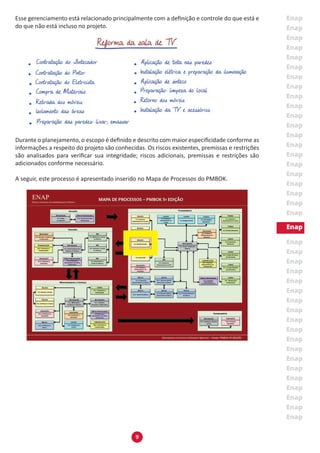 9
Esse gerenciamento está relacionado principalmente com a definição e controle do que está e
do que não está incluso no projeto.
Durante o planejamento, o escopo é definido e descrito com maior especificidade conforme as
informações a respeito do projeto são conhecidas. Os riscos existentes, premissas e restrições
são analisados para verificar sua integridade; riscos adicionais, premissas e restrições são
adicionados conforme necessário.
A seguir, este processo é apresentado inserido no Mapa de Processos do PMBOK.
 