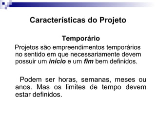 Características do Projeto
Temporário
Projetos são empreendimentos temporários
no sentido em que necessariamente devem
possuir um início e um fim bem definidos.
Podem ser horas, semanas, meses ou
anos. Mas os limites de tempo devem
estar definidos.
 