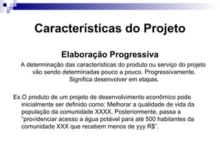 Características do Projeto
Elaboração Progressiva
A determinação das características do produto ou serviço do projeto
vão sendo determinadas pouco a pouco. Progressivamente.
Significa desenvolver em etapas.
Ex.O produto de um projeto de desenvolvimento econômico pode
inicialmente ser definido como: Melhorar a qualidade de vida da
população da comunidade XXXX. Posteriormente, passa a
“providenciar acesso a água potável para até 500 habitantes da
comunidade XXX que recebem menos de yyy R$”.
 