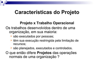 Características do Projeto
Projeto x Trabalho Operacional
Os trabalhos desenvolvidos dentro de uma
organização, em sua maioria:
 são executados por pessoas;
 têm sua execução restringida pela limitação de
recursos;
 são planejados, executados e controlados.
O que então difere Projetos das operações
normais de uma organização ?
 