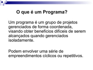 O que é um Programa?
Um programa é um grupo de projetos
gerenciados de forma coordenada,
visando obter benefícios difíceis de serem
alcançados quando gerenciados
isoladamente.
Podem envolver uma série de
empreendimentos cíclicos ou repetitivos.
 