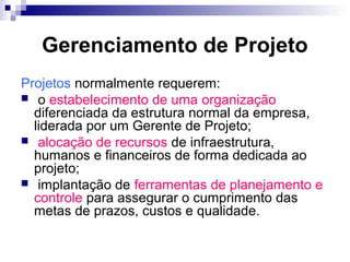 Gerenciamento de Projeto
Projetos normalmente requerem:
 o estabelecimento de uma organização
diferenciada da estrutura normal da empresa,
liderada por um Gerente de Projeto;
 alocação de recursos de infraestrutura,
humanos e financeiros de forma dedicada ao
projeto;
 implantação de ferramentas de planejamento e
controle para assegurar o cumprimento das
metas de prazos, custos e qualidade.
 