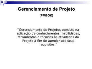 Gerenciamento de Projeto
(PMBOK)
“Gerenciamento de Projetos consiste na
aplicação de conhecimentos, habilidades,
ferramentas e técnicas às atividades do
Projeto a fim de atender aos seus
requisitos.”
 