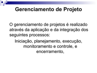 Gerenciamento de Projeto
O gerenciamento de projetos é realizado
através da aplicação e da integração dos
seguintes processos:
Iniciação, planejamento, execução,
monitoramento e controle, e
encerramento,
 