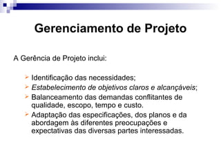 Gerenciamento de Projeto
A Gerência de Projeto inclui:
 Identificação das necessidades;
 Estabelecimento de objetivos claros e alcançáveis;
 Balanceamento das demandas conflitantes de
qualidade, escopo, tempo e custo.
 Adaptação das especificações, dos planos e da
abordagem às diferentes preocupações e
expectativas das diversas partes interessadas.
 