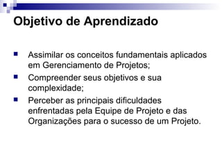 Objetivo de Aprendizado
 Assimilar os conceitos fundamentais aplicados
em Gerenciamento de Projetos;
 Compreender seus objetivos e sua
complexidade;
 Perceber as principais dificuldades
enfrentadas pela Equipe de Projeto e das
Organizações para o sucesso de um Projeto.
 