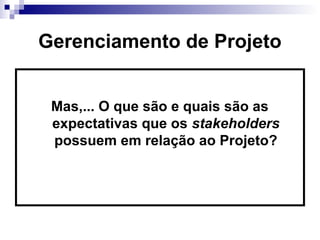 Gerenciamento de Projeto
Mas,... O que são e quais são as
expectativas que os stakeholders
possuem em relação ao Projeto?
 
