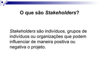 O que são Stakeholders?
Stakeholders são indivíduos, grupos de
indivíduos ou organizações que podem
influenciar de maneira positiva ou
negativa o projeto.
 