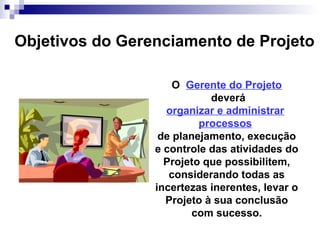 Objetivos do Gerenciamento de Projeto
O Gerente do Projeto
deverá
organizar e administrar
processos
de planejamento, execução
e controle das atividades do
Projeto que possibilitem,
considerando todas as
incertezas inerentes, levar o
Projeto à sua conclusão
com sucesso.
 