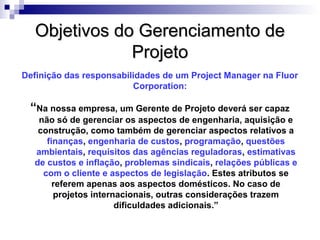 Objetivos do Gerenciamento deObjetivos do Gerenciamento de
ProjetoProjeto
“Na nossa empresa, um Gerente de Projeto deverá ser capaz
não só de gerenciar os aspectos de engenharia, aquisição e
construção, como também de gerenciar aspectos relativos a
finanças, engenharia de custos, programação, questões
ambientais, requisitos das agências reguladoras, estimativas
de custos e inflação, problemas sindicais, relações públicas e
com o cliente e aspectos de legislação. Estes atributos se
referem apenas aos aspectos domésticos. No caso de
projetos internacionais, outras considerações trazem
dificuldades adicionais.”
Definição das responsabilidades de um Project Manager na Fluor
Corporation:
 