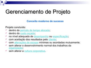 Gerenciamento de ProjetoGerenciamento de Projeto
Conceito moderno de sucesso
Projeto concluído:
 dentro do período de tempo alocado;
 dentro do custo orçado;
 no nível adequado de desempenho ou especificação;
 com aceitação dos resultados pelo cliente;
 com alterações de escopo mínimas ou acordadas mutuamente;
 sem alterar o desenvolvimento normal dos trabalhos da
organização;
 sem alterar a cultura corporativa.
 