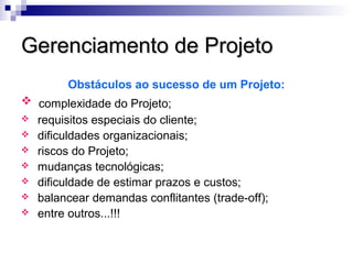 Gerenciamento de ProjetoGerenciamento de Projeto
Obstáculos ao sucesso de um Projeto:
 complexidade do Projeto;
 requisitos especiais do cliente;
 dificuldades organizacionais;
 riscos do Projeto;
 mudanças tecnológicas;
 dificuldade de estimar prazos e custos;
 balancear demandas conflitantes (trade-off);
 entre outros...!!!
 