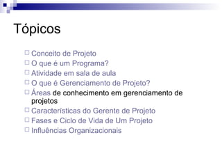 Tópicos
 Conceito de Projeto
 O que é um Programa?
 Atividade em sala de aula
 O que é Gerenciamento de Projeto?
 Áreas de conhecimento em gerenciamento de
projetos
 Características do Gerente de Projeto
 Fases e Ciclo de Vida de Um Projeto
 Influências Organizacionais
 