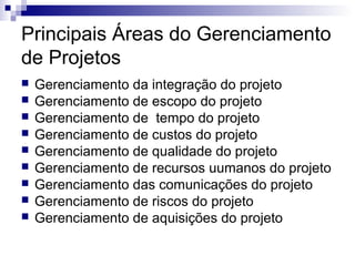 Principais Áreas do Gerenciamento
de Projetos
 Gerenciamento da integração do projeto
 Gerenciamento de escopo do projeto
 Gerenciamento de tempo do projeto
 Gerenciamento de custos do projeto
 Gerenciamento de qualidade do projeto
 Gerenciamento de recursos uumanos do projeto
 Gerenciamento das comunicações do projeto
 Gerenciamento de riscos do projeto
 Gerenciamento de aquisições do projeto
 