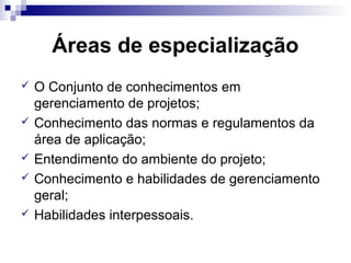Áreas de especialização
 O Conjunto de conhecimentos em
gerenciamento de projetos;
 Conhecimento das normas e regulamentos da
área de aplicação;
 Entendimento do ambiente do projeto;
 Conhecimento e habilidades de gerenciamento
geral;
 Habilidades interpessoais.
 