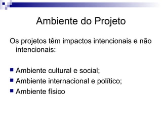Ambiente do Projeto
Os projetos têm impactos intencionais e não
intencionais:
 Ambiente cultural e social;
 Ambiente internacional e político;
 Ambiente físico
 
