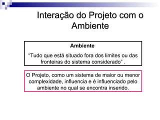 Interação do Projeto com oInteração do Projeto com o
AmbienteAmbiente
Ambiente
“Tudo que está situado fora dos limites ou das
fronteiras do sistema considerado” .
O Projeto, como um sistema de maior ou menor
complexidade, influencia e é influenciado pelo
ambiente no qual se encontra inserido.
 
