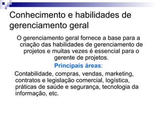 Conhecimento e habilidades de
gerenciamento geral
O gerenciamento geral fornece a base para a
criação das habilidades de gerenciamento de
projetos e muitas vezes é essencial para o
gerente de projetos.
Principais áreas:
Contabilidade, compras, vendas, marketing,
contratos e legislação comercial, logística,
práticas de saúde e segurança, tecnologia da
informação, etc.
 