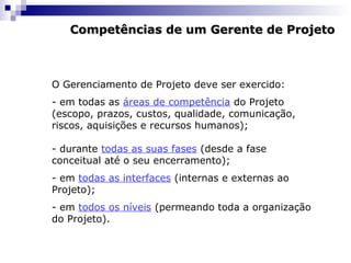 Competências de um Gerente de ProjetoCompetências de um Gerente de Projeto
O Gerenciamento de Projeto deve ser exercido:
- em todas as áreas de competência do Projeto
(escopo, prazos, custos, qualidade, comunicação,
riscos, aquisições e recursos humanos);
- durante todas as suas fases (desde a fase
conceitual até o seu encerramento);
- em todas as interfaces (internas e externas ao
Projeto);
- em todos os níveis (permeando toda a organização
do Projeto).
 