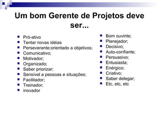 Um bom Gerente de Projetos deve
ser...
 Pró-ativo
 Tentar novas idéias
 Perseverante;orientado a objetivos;
 Comunicativo;
 Motivador;
 Organizado;
 Saber priorizar;
 Sensível a pessoas e situações;
 Facilitador;
 Treinador;
 inovador
 Bom ouvinte;
 Planejador;
 Decisivo;
 Auto-confiante;
 Persuasivo;
 Entusiasta;
 Enérgico;
 Criativo;
 Saber delegar;
 Etc, etc, etc
 