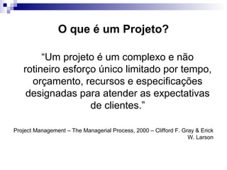 O que é um Projeto?
“Um projeto é um complexo e não
rotineiro esforço único limitado por tempo,
orçamento, recursos e especificações
designadas para atender as expectativas
de clientes.”
Project Management – The Managerial Process, 2000 – Clifford F. Gray & Erick
W. Larson
 