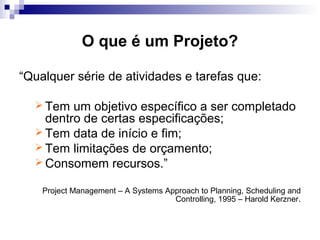 O que é um Projeto?
“Qualquer série de atividades e tarefas que:
 Tem um objetivo específico a ser completado
dentro de certas especificações;
 Tem data de início e fim;
 Tem limitações de orçamento;
 Consomem recursos.”
Project Management – A Systems Approach to Planning, Scheduling and
Controlling, 1995 – Harold Kerzner.
 