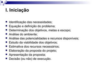 I. Iniciação
 Identificação das necessidades;
 Equação e definição do problema;
 Determinação dos objetivos, metas e escopo;
 Análise do ambiente;
 Análise das potencialidades e recursos disponíveis;
 Estudo da viabilidade dos objetivos;
 Estimativa dos recursos necessários;
 Elaboração da proposta do projeto;
 Apresentação da proposta;
 Decisão (ou não) de execução.
 
