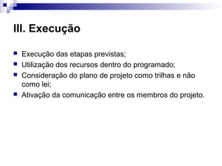 III. Execução
 Execução das etapas previstas;
 Utilização dos recursos dentro do programado;
 Consideração do plano de projeto como trilhas e não
como lei;
 Ativação da comunicação entre os membros do projeto.
 