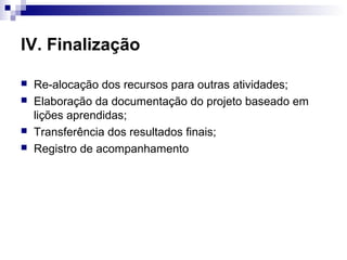 IV. Finalização
 Re-alocação dos recursos para outras atividades;
 Elaboração da documentação do projeto baseado em
lições aprendidas;
 Transferência dos resultados finais;
 Registro de acompanhamento
 
