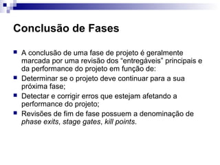 Conclusão de Fases
 A conclusão de uma fase de projeto é geralmente
marcada por uma revisão dos “entregáveis” principais e
da performance do projeto em função de:
 Determinar se o projeto deve continuar para a sua
próxima fase;
 Detectar e corrigir erros que estejam afetando a
performance do projeto;
 Revisões de fim de fase possuem a denominação de
phase exits, stage gates, kill points.
 