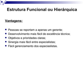 Estrutura Funcional ou Hierárquica
Vantagens:
 Pessoas se reportam a apenas um gerente;
 Desenvolvimento mais fácil de excelência técnica;
 Objetivos e prioridades claras;
 Sinergia mais fácil entre especialistas;
 Fácil gerenciamento dos especiaslistas.
 