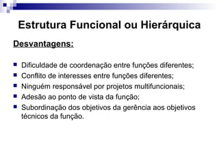 Estrutura Funcional ou Hierárquica
Desvantagens:
 Dificuldade de coordenação entre funções diferentes;
 Conflito de interesses entre funções diferentes;
 Ninguém responsável por projetos multifuncionais;
 Adesão ao ponto de vista da função;
 Subordinação dos objetivos da gerência aos objetivos
técnicos da função.
 
