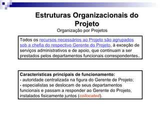 Organização por Projetos
Todos os recursos necessários ao Projeto são agrupados
sob a chefia do respectivo Gerente do Projeto, à exceção de
serviços administrativos e de apoio, que continuam a ser
prestados pelos departamentos funcionais correspondentes.
Características principais de funcionamento:
- autoridade centralizada na figura do Gerente de Projeto;
- especialistas se deslocam de seus departamentos
funcionais e passam a responder ao Gerente do Projeto,
instalados fisicamente juntos (collocated).
Estruturas Organizacionais doEstruturas Organizacionais do
ProjetoProjeto
 