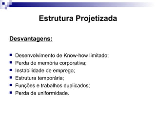 Estrutura Projetizada
Desvantagens:
 Desenvolvimento de Know-how limitado;
 Perda de memória corporativa;
 Instabilidade de emprego;
 Estrutura temporária;
 Funções e trabalhos duplicados;
 Perda de uniformidade.
 