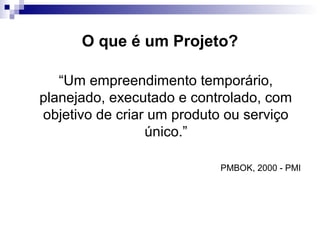 O que é um Projeto?
“Um empreendimento temporário,
planejado, executado e controlado, com
objetivo de criar um produto ou serviço
único.”
PMBOK, 2000 - PMI
 
