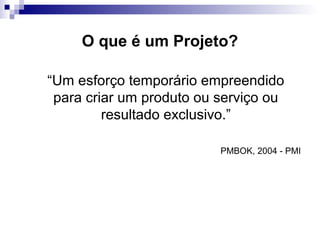 O que é um Projeto?
“Um esforço temporário empreendido
para criar um produto ou serviço ou
resultado exclusivo.”
PMBOK, 2004 - PMI
 