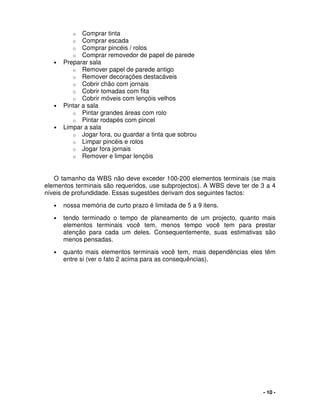 - 10 -
o Comprar tinta
o Comprar escada
o Comprar pincéis / rolos
o Comprar removedor de papel de parede
• Preparar sala
o Remover papel de parede antigo
o Remover decorações destacáveis
o Cobrir chão com jornais
o Cobrir tomadas com fita
o Cobrir móveis com lençóis velhos
• Pintar a sala
o Pintar grandes áreas com rolo
o Pintar rodapés com pincel
• Limpar a sala
o Jogar fora, ou guardar a tinta que sobrou
o Limpar pincéis e rolos
o Jogar fora jornais
o Remover e limpar lençóis
O tamanho da WBS não deve exceder 100-200 elementos terminais (se mais
elementos terminais são requeridos, use subprojectos). A WBS deve ter de 3 a 4
níveis de profundidade. Essas sugestões derivam dos seguintes factos:
• nossa memória de curto prazo é limitada de 5 a 9 itens.
• tendo terminado o tempo de planeamento de um projecto, quanto mais
elementos terminais você tem, menos tempo você tem para prestar
atenção para cada um deles. Consequentemente, suas estimativas são
menos pensadas.
• quanto mais elementos terminais você tem, mais dependências eles têm
entre si (ver o fato 2 acima para as consequências).
 