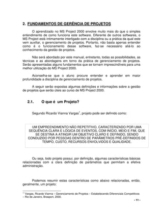 - 11 -
2. FUNDAMENTOS DE GERÊNCIA DE PROJETOS
O aprendizado no MS Project 2000 envolve muito mais do que o simples
entendimento de como funciona este software. Diferente de outros softwares, o
MS Project está intimamente interligado com a disciplina ou a prática da qual este
vem auxiliar, o gerenciamento de projetos. Portanto, não basta apenas entender
como é o funcionamento desse software, faz-se necessário aliá-lo ao
conhecimento da gestão de projetos.
Não será abordado por este manual, entretanto, todas as possibilidades, as
técnicas e as abordagens em torno da prática de gerenciamento de projetos.
Serão apresentadas alguns fundamentos que se tornam imprescindíveis para uma
melhor utilização do MS Project 2000.
Aconselha-se que o aluno procure entender e aprender em maior
profundidade a disciplina de gerenciamento de projetos.
A seguir serão expostas algumas definições e informações sobre a gestão
de projetos que serão úteis ao curso de MS Project 2000.
2.1. O que é um Projeto?
Segundo Ricardo Vianna Vargas1
, projeto pode ser definido como:
Ou seja, todo projeto possui, por definição, algumas características básicas
relacionadas com a clara definição de parâmetros que permitam a efetiva
administração.
Podemos resumir estas características como abaixo relacionadas, então,
geralmente, um projeto:
11
Vargas, Ricardo Vianna – Gerenciamento de Projetos – Estabelecendo Diferenciais Competitivos
– Rio de Janeiro, Brasport, 2000.
UM EMPREENDIMENTO NÃO REPETITIVO, CARACTERIZADO POR UMA
SEQUÊNCIA CLARA E LÓGICA DE EVENTOS, COM INÍCIO, MEIO E FIM, QUE
SE DESTINA A ATINGIR UM OBJETIVO CLARO E DEFINIDO, SENDO
CONDUZIDO POR PESSOAS DENTRO DE PARÂMETROS PRÉ-DEFINIDOS DE
TEMPO, CUSTO, RECURSOS ENVOLVIDOS E QUALIDADE.
 