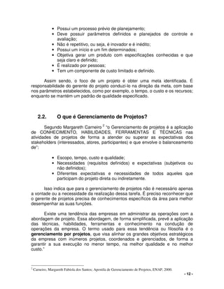 - 12 -
• Possui um processo prévio de planejamento;
• Deve possuir parâmetros definidos e planejados de controle e
avaliação;
• Não é repetitivo, ou seja, é inovador e é inédito;
• Possui um início e um fim determinados;
• Objetiva gerar um produto com especificações conhecidas e que
seja claro e definido;
• É realizado por pessoas;
• Tem um componente de custo limitado e definido.
Assim sendo, o foco de um projeto é obter uma meta identificada. É
responsabilidade do gerente do projeto conduzi-lo na direção da meta, com base
nos parâmetros estabelecidos, como por exemplo, o tempo, o custo e os recursos;
enquanto se mantém um padrão de qualidade especificado.
2.2. O que é Gerenciamento de Projetos?
Segundo Margareth Carneiro 2
“o Gerenciamento de projetos é a aplicação
de CONHECIMENTO, HABILIDADES, FERRAMENTAS E TÉCNICAS nas
atividades de projetos de forma a atender ou superar as expectativas dos
stakeholders (interessados, atores, participantes) e que envolve o balanceamento
de”:
• Escopo, tempo, custo e qualidade;
• Necessidades (requisitos definidos) e expectativas (subjetivos ou
não definidos);
• Diferentes expectativas e necessidades de todos aqueles que
participam do projeto direta ou indiretamente.
Isso indica que para o gerenciamento de projetos não é necessário apenas
a vontade ou a necessidade da realização dessa tarefa. É preciso reconhecer que
o gerente de projetos precisa de conhecimentos específicos da área para melhor
desempenhar as suas funções.
Existe uma tendência das empresas em administrar as operações com a
abordagem de projeto. Essa abordagem, de forma simplificada, prevê a aplicação
das técnicas, habilidades, ferramentas e conhecimento na condução de
operações da empresa. O termo usado para essa tendência ou filosofia é o
gerenciamento por projetos, que visa alinhar os grandes objetivos estratégicos
da empresa com inúmeros projetos, coordenados e gerenciados, de forma a
garantir a sua execução no menor tempo, na melhor qualidade e no melhor
custo.”
2
Carneiro, Margareth Fabíola dos Santos; Apostila de Gerenciamento de Projetos, ENAP, 2000.
 