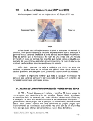 - 13 -
2.3. Os Fatores Gerenciáveis no MS Project 2000
Os fatores gerenciáveis
3
em um projeto para o MS Project 2000 são:
Estes fatores são interdependentes e sujeitos a alterações no decorrer do
processo, sem que isso signifique a ruptura do planejamento com a execução. A
gerência dessas variáveis é feita sob o ponto de vista de um modelo matemático,
onde se admite que a modificação do valor de uma delas terá um impacto
previsível em todas as demais. Isto significa que muitas vezes a redução, por
exemplo, da variável tempo acarretará em um incremento na variável recursos ou
implicará na alteração de alguma especificação do produto.
Além disso, qualquer que seja a mudança que ocorra em uma das
variáveis, o gerente deve ter um modelo que permita uma rápida tomada de
decisão que corrija a mudança de curso, garantindo a continuidade do processo.
Também é importante lembrar que toda e qualquer modificação no
conteúdo das variáveis acima deve ser negociada, em geral, com o cliente e os
fornecedores internos e externos ao projeto.
2.4. AsÁreasdeConhecimentoemGestãodeProjetosnaVisãodoPMI
O PMI - Project Management Institute - identifica 09 (nove) áreas de
conhecimento em gerenciamento de projetos. Apesar desta abordagem
apresentá-las de forma separada, por razões didáticas, devemos estudá-las com
a percepção de todas elas estão intimamente e inexoravelmente interligadas. O
gerenciamento de um projeto sem a aplicação do conhecimento de uma ou mais
destas áreas poderá implicar em uma deficiência do próprio projeto que,
invariavelmente, só é constatada tardiamente, não antes sem se ter despendido
muito esforço, custo e tempo para encontrar as razões desta deficiência.
3
Cardoso, Marco Antonio Siqueira, Convergente, 1998.
Escopo do Projeto Recursos
Tempo
 