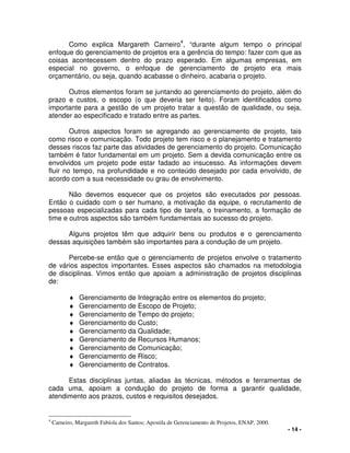 - 14 -
Como explica Margareth Carneiro
4
, “durante algum tempo o principal
enfoque do gerenciamento de projetos era a gerência do tempo: fazer com que as
coisas acontecessem dentro do prazo esperado. Em algumas empresas, em
especial no governo, o enfoque de gerenciamento de projeto era mais
orçamentário, ou seja, quando acabasse o dinheiro, acabaria o projeto.
Outros elementos foram se juntando ao gerenciamento do projeto, além do
prazo e custos, o escopo (o que deveria ser feito). Foram identificados como
importante para a gestão de um projeto tratar a questão de qualidade, ou seja,
atender ao especificado e tratado entre as partes.
Outros aspectos foram se agregando ao gerenciamento de projeto, tais
como risco e comunicação. Todo projeto tem risco e o planejamento e tratamento
desses riscos faz parte das atividades de gerenciamento do projeto. Comunicação
também é fator fundamental em um projeto. Sem a devida comunicação entre os
envolvidos um projeto pode estar fadado ao insucesso. As informações devem
fluir no tempo, na profundidade e no conteúdo desejado por cada envolvido, de
acordo com a sua necessidade ou grau de envolvimento.
Não devemos esquecer que os projetos são executados por pessoas.
Então o cuidado com o ser humano, a motivação da equipe, o recrutamento de
pessoas especializadas para cada tipo de tarefa, o treinamento, a formação de
time e outros aspectos são também fundamentais ao sucesso do projeto.
Alguns projetos têm que adquirir bens ou produtos e o gerenciamento
dessas aquisições também são importantes para a condução de um projeto.
Percebe-se então que o gerenciamento de projetos envolve o tratamento
de vários aspectos importantes. Esses aspectos são chamados na metodologia
de disciplinas. Vimos então que apoiam a administração de projetos disciplinas
de:
♦ Gerenciamento de Integração entre os elementos do projeto;
♦ Gerenciamento de Escopo de Projeto;
♦ Gerenciamento de Tempo do projeto;
♦ Gerenciamento do Custo;
♦ Gerenciamento da Qualidade;
♦ Gerenciamento de Recursos Humanos;
♦ Gerenciamento de Comunicação;
♦ Gerenciamento de Risco;
♦ Gerenciamento de Contratos.
Estas disciplinas juntas, aliadas às técnicas, métodos e ferramentas de
cada uma, apoiam a condução do projeto de forma a garantir qualidade,
atendimento aos prazos, custos e requisitos desejados.
4
Carneiro, Margareth Fabíola dos Santos; Apostila de Gerenciamento de Projetos, ENAP, 2000.
 