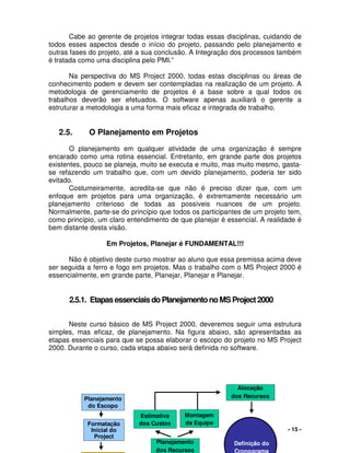 - 15 -
Cabe ao gerente de projetos integrar todas essas disciplinas, cuidando de
todos esses aspectos desde o início do projeto, passando pelo planejamento e
outras fases do projeto, até a sua conclusão. A Integração dos processos também
é tratada como uma disciplina pelo PMI.”
Na perspectiva do MS Project 2000, todas estas disciplinas ou áreas de
conhecimento podem e devem ser contempladas na realização de um projeto. A
metodologia de gerenciamento de projetos é a base sobre a qual todos os
trabalhos deverão ser efetuados. O software apenas auxiliará o gerente a
estruturar a metodologia a uma forma mais eficaz e integrada de trabalho.
2.5. O Planejamento em Projetos
O planejamento em qualquer atividade de uma organização é sempre
encarado como uma rotina essencial. Entretanto, em grande parte dos projetos
existentes, pouco se planeja, muito se executa e muito, mas muito mesmo, gasta-
se refazendo um trabalho que, com um devido planejamento, poderia ter sido
evitado.
Costumeiramente, acredita-se que não é preciso dizer que, com um
enfoque em projetos para uma organização, é extremamente necessário um
planejamento criterioso de todas as possíveis nuances de um projeto.
Normalmente, parte-se do princípio que todos os participantes de um projeto tem,
como princípio, um claro entendimento de que planejar é essencial. A realidade é
bem distante desta visão.
Em Projetos, Planejar é FUNDAMENTAL!!!
Não é objetivo deste curso mostrar ao aluno que essa premissa acima deve
ser seguida a ferro e fogo em projetos. Mas o trabalho com o MS Project 2000 é
essencialmente, em grande parte, Planejar, Planejar e Planejar.
2.5.1. EtapasessenciaisdoPlanejamentonoMSProject2000
Neste curso básico de MS Project 2000, deveremos seguir uma estrutura
simples, mas eficaz, de planejamento. Na figura abaixo, são apresentadas as
etapas essenciais para que se possa elaborar o escopo do projeto no MS Project
2000. Durante o curso, cada etapa abaixo será definida no software.
Planejamento
do Escopo
Formatação
Inicial do
Project
Planejamento
dos Recursos
Montagem
da Equipe
Estimativa
dos Custos
Alocação
dos Recursos
Definição do
Cronograma
Planejamento
do Escopo
Formatação
Inicial do
Project
Planejamento
dos Recursos
Montagem
da Equipe
Estimativa
dos Custos
Alocação
dos Recursos
Definição do
Cronograma
Definição do
Cronograma
 