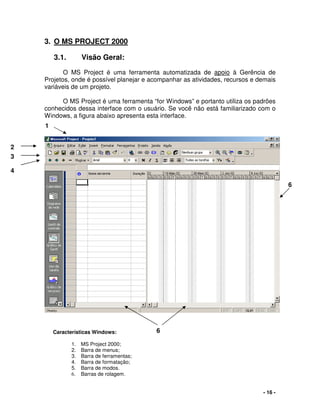 - 16 -
3. O MS PROJECT 2000
3.1. Visão Geral:
O MS Project é uma ferramenta automatizada de apoio à Gerência de
Projetos, onde é possível planejar e acompanhar as atividades, recursos e demais
variáveis de um projeto.
O MS Project é uma ferramenta “for Windows” e portanto utiliza os padrões
conhecidos dessa interface com o usuário. Se você não está familiarizado com o
Windows, a figura abaixo apresenta esta interface.
1
2
6
3
4
6Características Windows:
1. MS Project 2000;
2. Barra de menus;
3. Barra de ferramentas;
4. Barra de formatação;
5. Barra de modos.
6. Barras de rolagem.
 